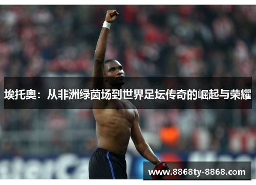 埃托奥：从非洲绿茵场到世界足坛传奇的崛起与荣耀