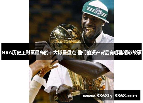 NBA历史上财富最高的十大球星盘点 他们的资产背后有哪些精彩故事