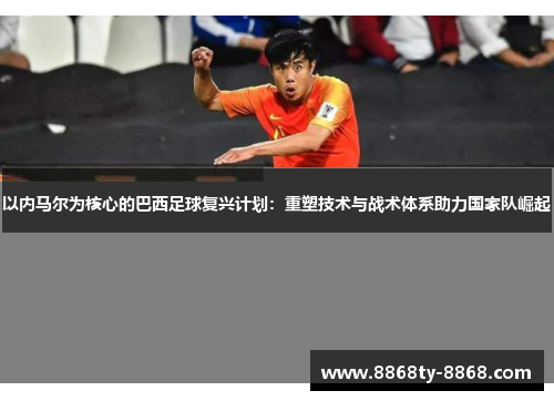 以内马尔为核心的巴西足球复兴计划：重塑技术与战术体系助力国家队崛起