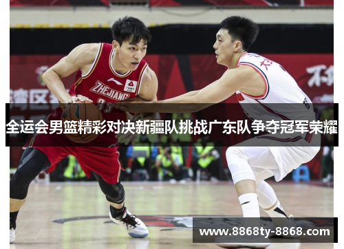 全运会男篮精彩对决新疆队挑战广东队争夺冠军荣耀
