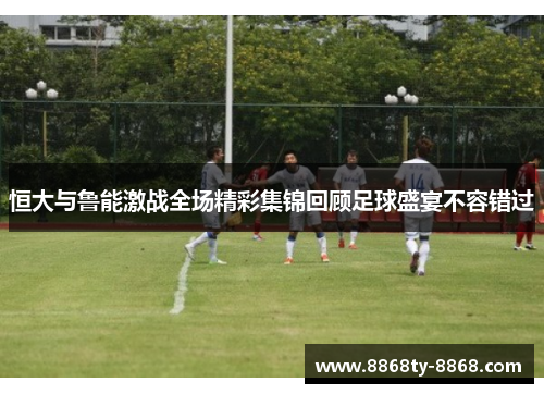 恒大与鲁能激战全场精彩集锦回顾足球盛宴不容错过