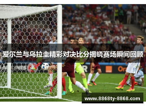 爱尔兰与乌拉圭精彩对决比分揭晓赛场瞬间回顾