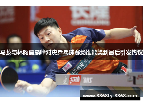 马龙与林昀儒巅峰对决乒乓球赛场谁能笑到最后引发热议